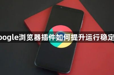 google浏览器插件如何提升运行稳定性1