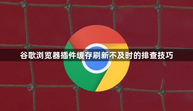 谷歌浏览器插件缓存刷新不及时的排查技巧1