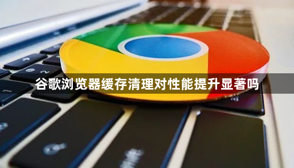 谷歌浏览器缓存清理对性能提升显著吗1