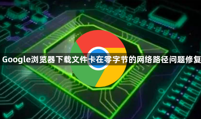 Google浏览器下载文件卡在零字节的网络路径问题修复1