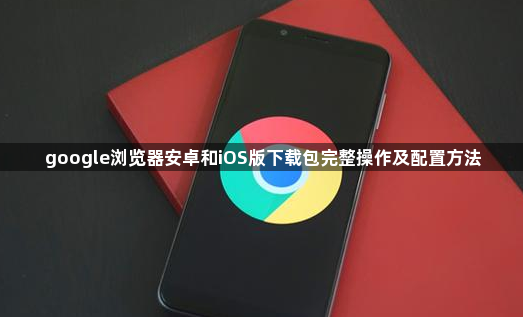google浏览器安卓和iOS版下载包完整操作及配置方法1