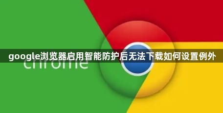 google浏览器启用智能防护后无法下载如何设置例外1