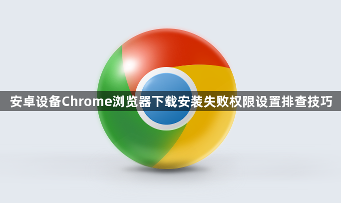 安卓设备Chrome浏览器下载安装失败权限设置排查技巧1