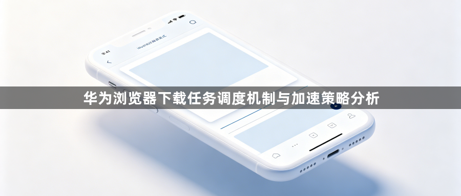 华为浏览器下载任务调度机制与加速策略分析1