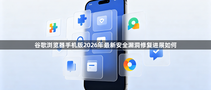 谷歌浏览器手机版2026年最新安全漏洞修复进展如何1