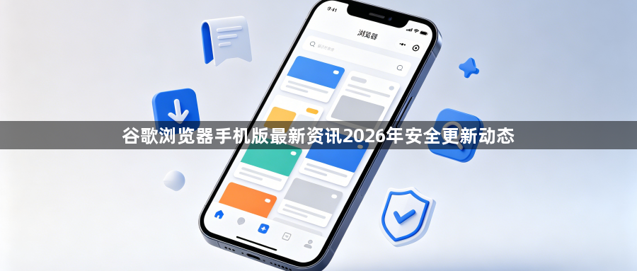 谷歌浏览器手机版最新资讯2026年安全更新动态1