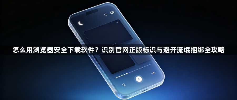 怎么用浏览器安全下载软件?识别官网正版标识与避开流氓捆绑全攻略1